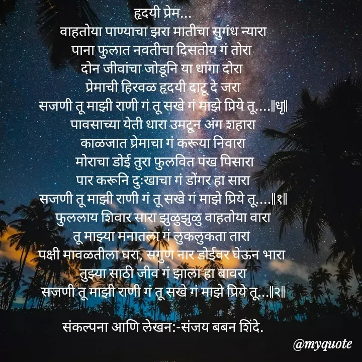 Quote by Sanjay Shinde - हृदयी प्रेम...
वाहतोया पाण्याचा झरा मातीचा सुगंध न्यारा
पाना फुलात नवतीचा दिसतोय गं तोरा 
दोन जीवांचा जोडूनि या धागा दोरा 
प्रेमाची हिरवळ हृदयी दाटू दे जरा
सजणी तू माझी राणी गं तू सखे गं माझे प्रिये तू....||धृ||
पावसाच्या येती धारा उमटून अंग शहारा
काळजात प्रेमाचा गं करूया निवारा
 मोराचा डोई तुरा फुलवित पंख पिसारा
पार करूनि दुःखाचा गं डोंगर हा सारा
सजणी तू माझी राणी गं तू सखे गं माझे प्रिये तू....||१||
फुललाय शिवार सारा झुळुझुळु वाहतोया वारा
तू माझ्या मनातला गं लुकलुकता तारा 
पक्षी मावळतीला घरा, सगुण नार डोईवर घेऊन भारा 
तुझ्या साठी जीव गं झाला हा बावरा
सजणी तू माझी राणी गं तू सखे गं माझे प्रिये तू...||२||

संकल्पना आणि लेखन:-संजय बबन शिंदे.














  - Made using Quotes Creator App, Post Maker App
