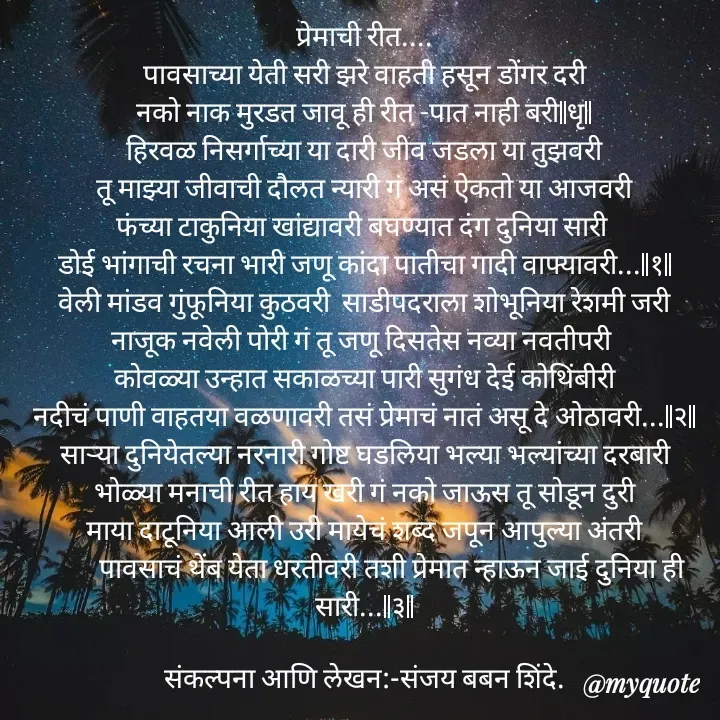 Quote by Sanjay Shinde - प्रेमाची रीत....
पावसाच्या येती सरी झरे वाहती हसून डोंगर दरी
नको नाक मुरडत जावू ही रीत -पात नाही बरी||धृ||
हिरवळ निसर्गाच्या या दारी जीव जडला या तुझवरी
तू माझ्या जीवाची दौलत न्यारी गं असं ऐकतो या आजवरी
फंच्या टाकुनिया खांद्यावरी बघण्यात दंग दुनिया सारी 
डोई भांगाची रचना भारी जणू कांदा पातीचा गादी वाफ्यावरी...||१||
वेली मांडव गुंफूनिया कुठवरी  साडीपदराला शोभूनिया रेशमी जरी
नाजूक नवेली पोरी गं तू जणू दिसतेस नव्या नवतीपरी 
कोवळ्या उन्हात सकाळच्या पारी सुगंध देई कोथिंबीरी
नदीचं पाणी वाहतया वळणावरी तसं प्रेमाचं नातं असू दे ओठावरी...||२||
सार्‍या दुनियेतल्या नरनारी गोष्ट घडलिया भल्या भल्यांच्या दरबारी
भोळ्या मनाची रीत हाय खरी गं नको जाऊस तू सोडून दुरी
माया दाटूनिया आली उरी मायेचं शब्द जपून आपुल्या अंतरी
         पावसाचं थेंब येता धरतीवरी तशी प्रेमात न्हाऊन जाई दुनिया ही सारी...||३||

संकल्पना आणि लेखन:-संजय बबन शिंदे.


 - Made using Quotes Creator App, Post Maker App