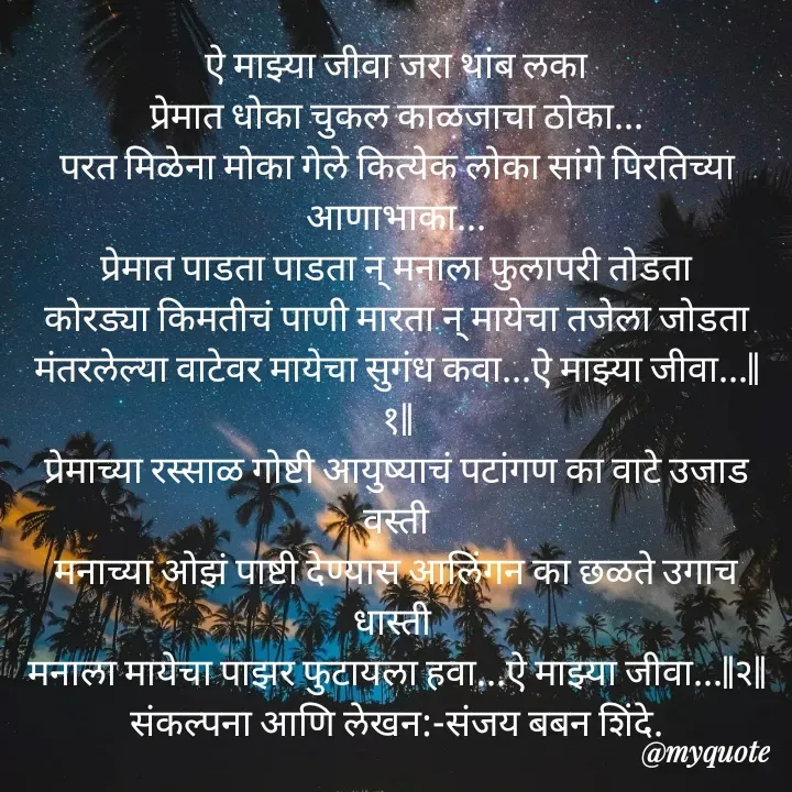 Quote by Sanjay Shinde - ऐ माझ्या जीवा जरा थांब लका
प्रेमात धोका चुकल काळजाचा ठोका...
परत मिळेना मोका गेले कित्येक लोका सांगे पिरतिच्या आणाभाका...
प्रेमात पाडता पाडता न् मनाला फुलापरी तोडता
कोरड्या किमतीचं पाणी मारता न् मायेचा तजेला जोडता
मंतरलेल्या वाटेवर मायेचा सुगंध कवा...ऐ माझ्या जीवा...||१||
प्रेमाच्या रस्साळ गोष्टी आयुष्याचं पटांगण का वाटे उजाड वस्ती
मनाच्या ओझं पाष्टी देण्यास आलिंगन का छळते उगाच धास्ती 
मनाला मायेचा पाझर फुटायला हवा...ऐ माझ्या जीवा...||२||
संकल्पना आणि लेखन:-संजय बबन शिंदे.




 - Made using Quotes Creator App, Post Maker App