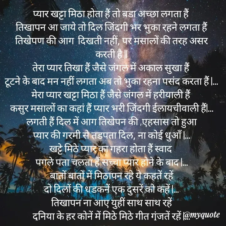 Quote by Sanjay Shinde - प्यार खट्टा मिठा होता हैं तो बडा अच्छा लगता हैं 
 तिखापन आ जाये तो दिल जिंदगी भर भुका रहने लगता हैं 
तिखेपण की आग  दिखती नहीं, पर मसालों की तरह असर करती है ||
तेरा प्यार तिखा हैं जैसे जंगल में अकाल सुखा हैं 
टूटने के बाद मन नहीं लगता अब तो भुका रहना पसंद करता हैं |...
मेरा प्यार खट्टा मिठा हैं जैसे जंगल में हरीयाली हैं 
कसुर मसालों का कहां हैं प्यार भरी जिंदगी ईलायचीवाली हैं|...
 लगती हैं दिल में आग तिखेपन की ,एहसास तो हुआ 
प्यार की गरमी से तडपता दिल, ना कोई धुऑं |...
खट्टे मिठे प्यार का गहरा होता हैं स्वाद 
पगले पता चलता हैं सच्चा प्यार होने के बाद |...
बातों बातों में मिठापन रहे ये कहतें रहें
दो दिलों की धडकनें एक दुसरें को कहें |...
 तिखापन ना आए युहीं साथ साथ रहें 
दुनिया के हर कोनें में मिठे मिठे गीत गुंजतें रहें |...
                                                           - संजय शिंदे  - Made using Quotes Creator App, Post Maker App