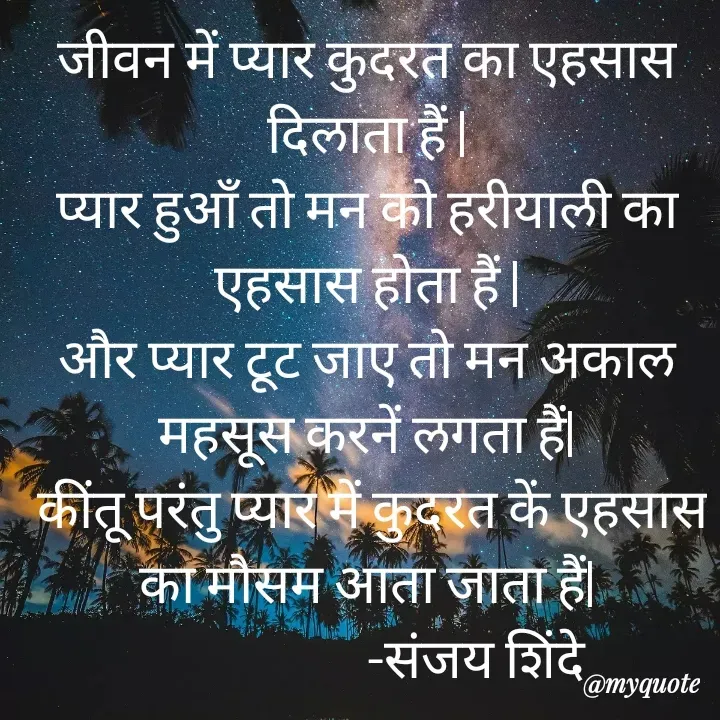 Quote by Sanjay Shinde - जीवन में प्यार कुदरत का एहसास दिलाता हैं |
प्यार हुऑं तो मन को हरीयाली का एहसास होता हैं |
और प्यार टूट जाए तो मन अकाल महसूस करनें लगता हैं|
 कींतू परंतु प्यार में कुदरत कें एहसास का मौसम आता जाता हैं|
                     -संजय शिंदे  - Made using Quotes Creator App, Post Maker App