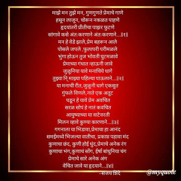 Quote by Sanjay Shinde - माझे मन तुझे मन, गुणगुणते प्रेमाचे गाणे 
हसून लाजून, चोरून नकळत पाहणे 
हृदयांतरी प्रीतीचा पाझर फुटणे 
सांगावे कसे अंतःकरणाने अंतःकरणाने...||१||
मन हे वेडे झाले,प्रेम बहरून आले 
पोसले जपले ,फुलापरी परीमळले 
भुंगा होऊन तुज भोवती घुटमळावे
प्रेमाच्या गंधात न्हाऊनी जावे 
जुळूनिया यावे मनाचिये धागे 
तुझ्या नि् माझ्या पहिल्या पाऊलाने...||२||
या मनाची रीत,जुळूनी धागे एकसुत 
गुंफले विणले,नाते एक अतूट 
 घडून हे यावे प्रेम अवचित 
 सरळ सोपं हे नातं कवचित 
आयुष्याच्या या वाटेवरती 
मिलन व्हावे कुण्या कारणाने...||३||
गगनाला या भिडावा,प्रेमाचा हा आनंद 
समईमध्ये भिजल्या वातीचा, प्रकाश पहावा मंद 
कुणाचा छंद, कुणी होई धुंद,प्रेमाचे अनेक रंग 
कुणाचा भंग,कुणाचं सोंग, ईर्षा बांधुनिया चंग 
प्रेमाचे सारे अनेक अंग 
वेचित जावे या हृदयाने...||४||
                                            -संजय शिंदे 












 - Made using Quotes Creator App, Post Maker App