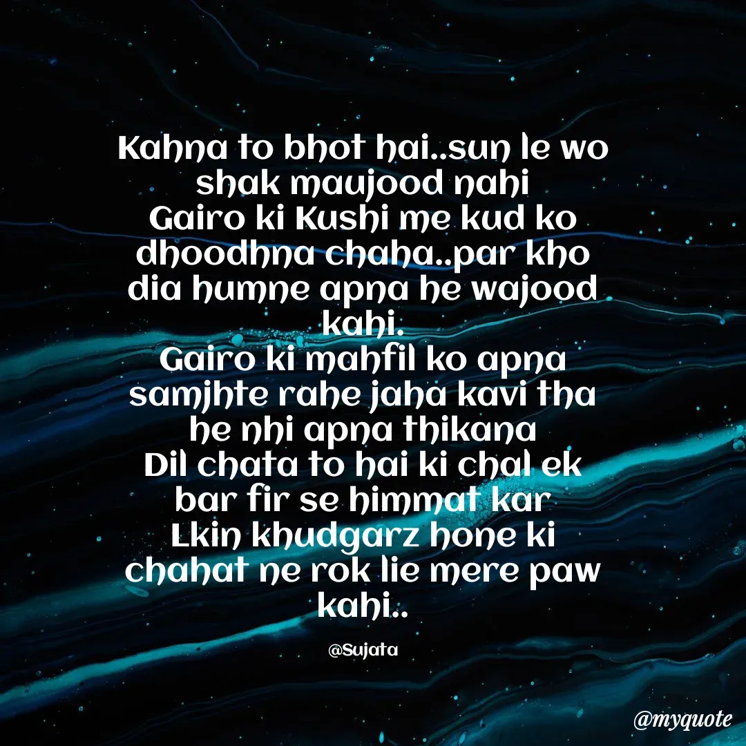 Quote by Sujata Choudhury - Kahna to bhot hai..sun le wo shak maujood nahi
Gairo ki Kushi me kud ko dhoodhna chaha..par kho dia humne apna he wajood kahi.
Gairo ki mahfil ko apna samjhte rahe jaha kavi tha he nhi apna thikana
Dil chata to hai ki chal ek bar fir se himmat kar
Lkin khudgarz hone ki chahat ne rok lie mere paw kahi..

@Sujata - Made using Quotes Creator App, Post Maker App