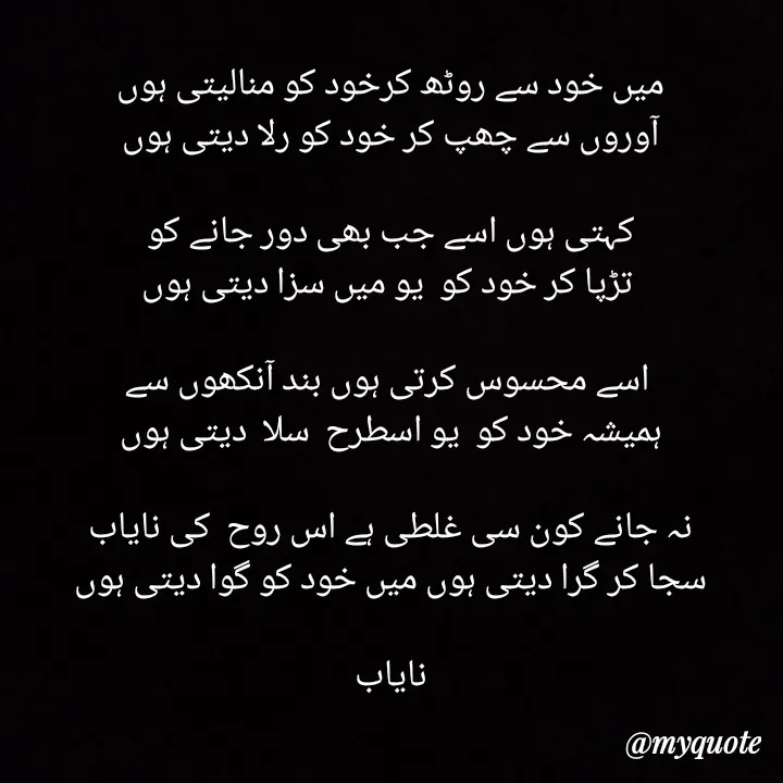 Quote by Ramla Ayoub🌼 - 

میں خود سے روٹھ کرخود کو منالیتی ہوں
آوروں سے چھپ کر خود کو رلا دیتی ہوں

 کہتی ہوں اسے جب بھی دور جانے کو 
 تڑپا کر خود کو  یو میں سزا دیتی ہوں

 اسے محسوس کرتی ہوں بند آنکھوں سے
ہمیشہ خود کو  یو اسطرح  سلا  دیتی ہوں

نہ جانے کون سی غلطی ہے اس روح  کی نایاب
سجا کر گرا دیتی ہوں میں خود کو گوا دیتی ہوں

نایاب
 - Made using Quotes Creator App, Post Maker App