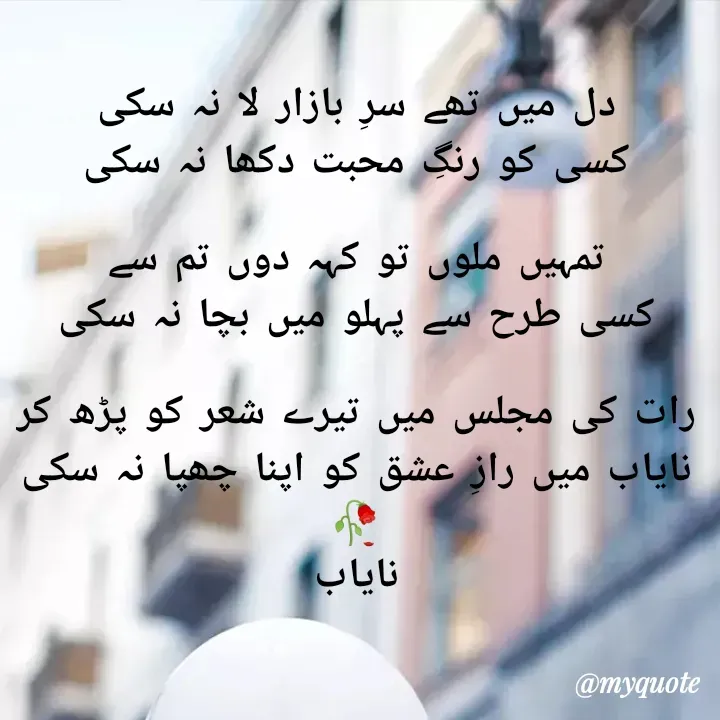 Quote by Ramla Ayoub🌼 - دل میں تھے سرِ بازار لا نہ سکی
کسی کو رنگِ محبت دکھا نہ سکی

تمہیں ملوں تو کہہ دوں تم سے
کسی طرح سے پہلو میں بچا نہ سکی

رات کی مجلس میں تیرے شعر کو پڑھ کر
نایاب میں رازِ عشق کو اپنا چھپا نہ سکی
🥀
نایاب - Made using Quotes Creator App, Post Maker App