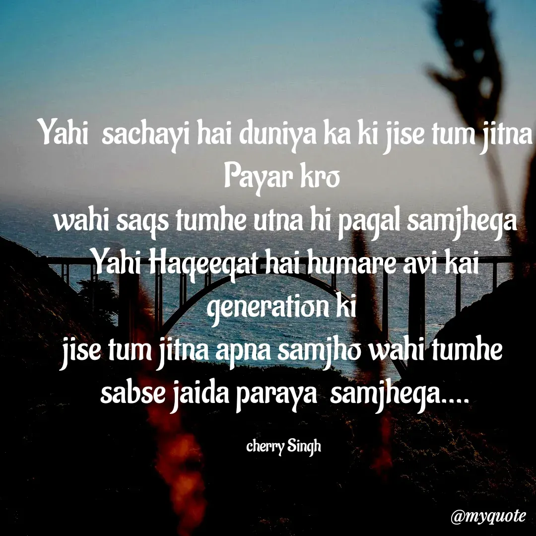 Quote by Cherry Singh - Yahi  sachayi hai duniya ka ki jise tum jitna Payar kro 
wahi saqs tumhe utna hi pagal samjhega
Yahi Haqeeqat hai humare avi kai generation ki 
jise tum jitna apna samjho wahi tumhe 
sabse jaida paraya  samjhega....

cherry Singh  - Made using Quotes Creator App, Post Maker App