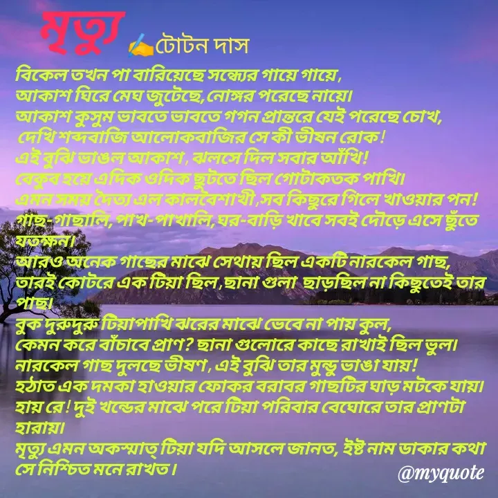 Quote by Totan Das - 
বিকেল তখন পা বারিয়েছে সন্ধ্যের গায়ে গায়ে ,
আকাশ ঘিরে মেঘ জুটেছে,নোঙ্গর পরেছে নায়ে৷
আকাশ কুসুম ভাবতে ভাবতে গগন প্রান্তরে যেই পরেছে চোখ,
 দেখি শব্দবাজি আলোকবাজির সে কী ভীষন রোক !
এই বুঝি ভাঙল আকাশ , ঝলসে দিল সবার আঁখি!
বেকুব হয়ে এদিক ওদিক ছুটতে ছিল গোটাকতক পাখি৷
এমন সময় দৈত্য এল কালবৈশাখী ,সব কিছুরে গিলে খাওয়ার পন!
গাছ-গাছালি,পাখ-পাখালি,ঘর-বাড়ি খাবে সবই দৌড়ে এসে ছুঁতে  যতক্ষন। 
আরও অনেক গাছের মাঝে সেথায় ছিল একটি নারকেল গাছ,
তারই কোটরে এক টিয়া ছিল ,ছানা গুলা  ছাড়ছিল না কিছুতেই তার পাছ৷ 
বুক দুরুদুরু টিয়াপাখি ঝরের মাঝে ভেবে না পায় কুল,
কেমন করে বাঁচাবে প্রাণ? ছানা গুলোরে কাছে রাখাই ছিল ভুল৷ 
নারকেল গাছ দুলছে ভীষণ , এই বুঝি তার মুন্ডু ভাঙা যায়!
হঠাত এক দমকা হাওয়ার ফোকর বরাবর গাছটির ঘাড় মটকে যায়৷
হায় রে ! দুই খন্ডের মাঝে পরে টিয়া পরিবার বেঘোরে তার প্রাণটা হারায়৷
মৃত্যু এমন অকস্মাত্‌ টিয়া যদি আসলে জানত, ইষ্ট নাম ডাকার কথা সে নিশ্চিত মনে রাখত ৷মৃত্যু ﻿✍️টোটন দাস - Made using Quotes Creator App, Post Maker App