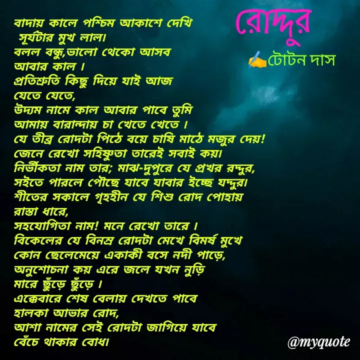Quote by Totan Das - বাদায় কালে পশ্চিম আকাশে দেখি
 সূর্যটার মুখ লাল৷
বলল বন্ধু,ভালো থেকো আসব 
আবার কাল ৷
প্রতিশ্রুতি কিছু দিয়ে যাই আজ 
যেতে যেতে,
উদ্যম নামে কাল আবার পাবে তুমি
আমায় বারান্দায় চা খেতে খেতে ৷
যে তীব্র রোদটা পিঠে বয়ে চাষি মাঠে মজুর দেয়!
জেনে রেখো সহিষ্ণুতা তারেই সবাই কয়৷
নির্ভীকতা নাম তার; মাঝ-দুপুরে যে প্রখর রদ্দুর,
সইতে পারলে পৌছে যাবে যাবার ইচ্ছে যদ্দুর৷
শীতের সকালে গৃহহীন যে শিশু রোদ পোহায় 
রাস্তা ধারে,
সহযোগিতা নাম! মনে রেখো তারে ৷
বিকেলের যে বিনম্র রোদটা মেখে বিমর্ষ মুখে 
কোন ছেলেমেয়ে একাকী বসে নদী পাড়ে,
অনুশোচনা কয় এরে জলে যখন নুড়ি 
মারে ছুঁড়ে ছুঁড়ে ৷
এক্কেবারে শেষ বেলায় দেখতে পাবে 
হালকা আভার রোদ,
আশা নামের সেই রোদটা জাগিয়ে যাবে 
বেঁচে থাকার বোধ৷
রোদ্দুর ﻿✍️টোটন দাস - Made using Quotes Creator App, Post Maker App