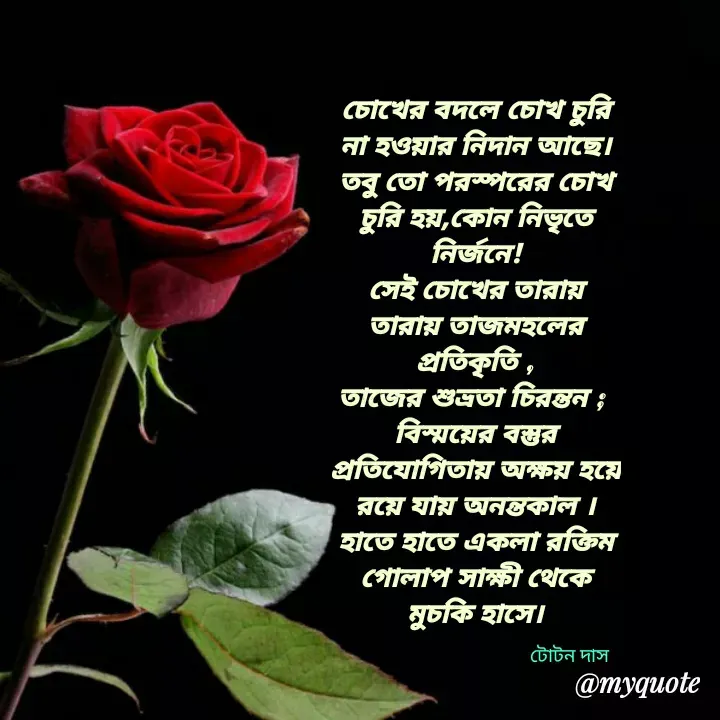 Quote by Totan Das - চোখের বদলে চোখ চুরি না হওয়ার নিদান আছে।
তবু তো পরস্পরের চোখ চুরি হয়,কোন নিভৃতে নির্জনে!
সেই চোখের তারায় তারায় তাজমহলের প্রতিকৃতি ,
তাজের শুভ্রতা চিরন্তন ; 
বিস্ময়ের বস্তুর প্রতিযোগিতায় অক্ষয় হয়ে রয়ে যায় অনন্তকাল ।
হাতে হাতে একলা রক্তিম গোলাপ সাক্ষী থেকে মুচকি হাসে।

টোটন দাস - Made using Quotes Creator App, Post Maker App