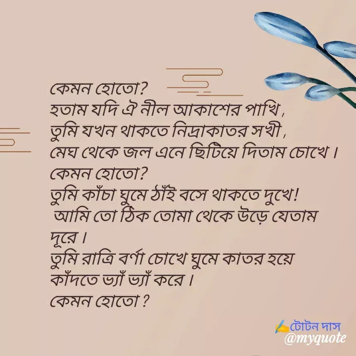 Quote by Totan Das - কেমন হোতো?
হতাম যদি ঐ নীল আকাশের পাখি ,
তুমি যখন থাকতে নিদ্রাকাতর সখী ,
মেঘ থেকে জল এনে ছিটিয়ে দিতাম চোখে ।
কেমন হোতো? 
তুমি কাঁচা ঘুমে ঠাঁই বসে থাকতে দুখে!
 আমি তো ঠিক তোমা থেকে উড়ে যেতাম দূরে ।
তুমি রাত্রি বর্ণা চোখে ঘুমে কাতর হয়ে  কাঁদতে ভ্যাঁ ভ্যাঁ করে ।
কেমন হোতো ?﻿✍️টোটন দাস - Made using Quotes Creator App, Post Maker App