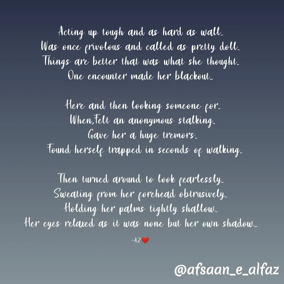 Quote by Arfa zohreen - Acting up tough and as hard as wall..
Was once frivolous and called as pretty doll..
Things are better that was what she thought..
One encounter made her blackout...

 Here and then looking someone for..
 When,Felt an anonymous stalking..
 Gave her a huge tremors..
  Found herself trapped in seconds of walking..

Then turned around to look fearlessly..
Sweating from her forehead obtrusively..
Holding her palms tightly shallow..
Her eyes relaxed as it was none but her own shadow...

-AZ❤️ - Made using Quotes Creator App, Post Maker App