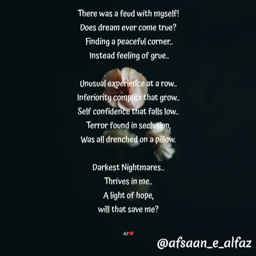 Quote by Arfa zohreen - 
There was a feud with myself!
Does dream ever come true?
 Finding a peaceful corner..
 Instead feeling of grue..
 
Unusual experience at a row..
Inferiority complex that grow..
Self confidence that falls low..
Terror found in seclusion,
Was all drenched on a pillow.

Darkest Nightmares..
Thrives in me..
A light of hope,
will that save me?


-AZ❤️ - Made using Quotes Creator App, Post Maker App