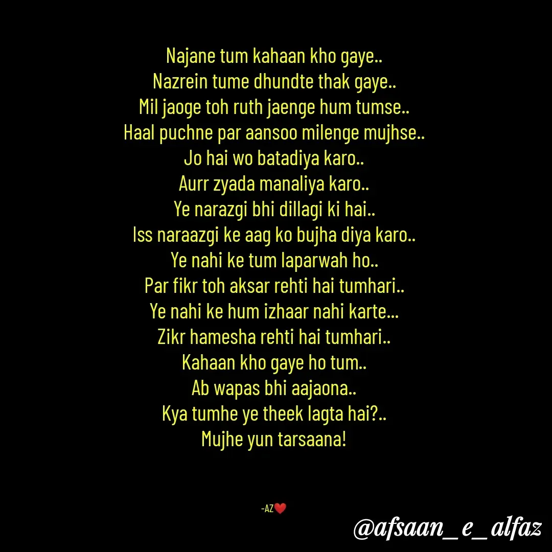 Quote by Arfa zohreen - Najane tum kahaan kho gaye..
Nazrein tume dhundte thak gaye..
Mil jaoge toh ruth jaenge hum tumse..
Haal puchne par aansoo milenge mujhse..
Jo hai wo batadiya karo..
Aurr zyada manaliya karo..
Ye narazgi bhi dillagi ki hai..
Iss naraazgi ke aag ko bujha diya karo..
Ye nahi ke tum laparwah ho..
Par fikr toh aksar rehti hai tumhari..
Ye nahi ke hum izhaar nahi karte...
Zikr hamesha rehti hai tumhari..
Kahaan kho gaye ho tum..
Ab wapas bhi aajaona..
Kya tumhe ye theek lagta hai?..
Mujhe yun tarsaana!



-AZ❤️ - Made using Quotes Creator App, Post Maker App