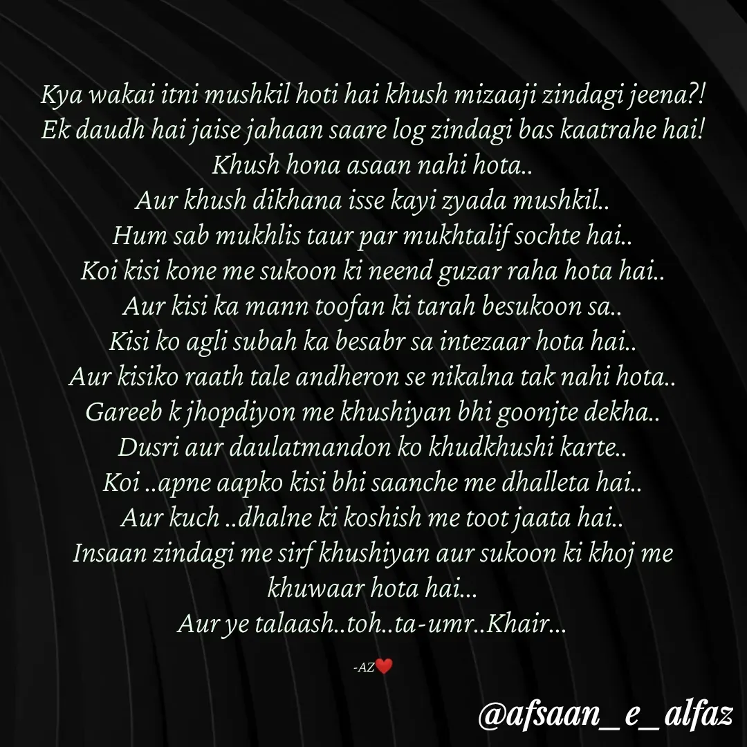 Quote by Arfa zohreen - Kya wakai itni mushkil hoti hai khush mizaaji zindagi jeena?!
Ek daudh hai jaise jahaan saare log zindagi bas kaatrahe hai!
Khush hona asaan nahi hota..
Aur khush dikhana isse kayi zyada mushkil..
Hum sab mukhlis taur par mukhtalif sochte hai..
Koi kisi kone me sukoon ki neend guzar raha hota hai..
Aur kisi ka mann toofan ki tarah besukoon sa..
Kisi ko agli subah ka besabr sa intezaar hota hai..
Aur kisiko raath tale andheron se nikalna tak nahi hota..
Gareeb k jhopdiyon me khushiyan bhi goonjte dekha..
Dusri aur daulatmandon ko khudkhushi karte..
Koi ..apne aapko kisi bhi saanche me dhalleta hai..
Aur kuch ..dhalne ki koshish me toot jaata hai..
Insaan zindagi me sirf khushiyan aur sukoon ki khoj me khuwaar hota hai...
Aur ye talaash..toh..ta-umr..Khair...

-AZ❤️ - Made using Quotes Creator App, Post Maker App