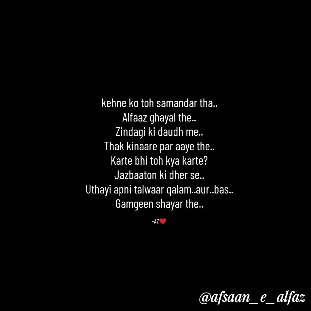 Quote by Arfa zohreen - kehne ko toh samandar tha..
Alfaaz ghayal the..
Zindagi ki daudh me..
Thak kinaare par aaye the..
Karte bhi toh kya karte?
Jazbaaton ki dher se..
Uthayi apni talwaar qalam..aur..bas..
Gamgeen shayar the..

-AZ❤️ - Made using Quotes Creator App, Post Maker App