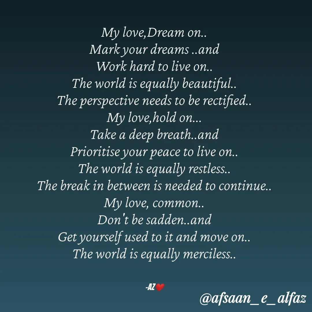 Quote by Arfa zohreen - My love,Dream on..
Mark your dreams ..and
Work hard to live on..
The world is equally beautiful..
The perspective needs to be rectified..
My love,hold on...
Take a deep breath..and
Prioritise your peace to live on..
The world is equally restless..
The break in between is needed to continue..
My love, common..
Don't be sadden..and
Get yourself used to it and move on..
The world is equally merciless..


-AZ❤️ - Made using Quotes Creator App, Post Maker App