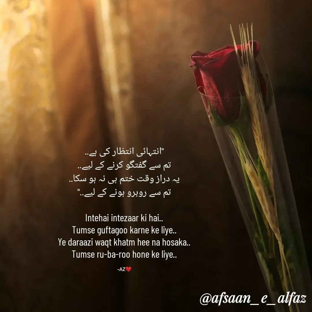 Quote by Arfa zohreen - 
"انتہائی انتظار کی ہے..
تم سے گفتگو کرنے کے لیے..
یہ دراز وقت ختم ہی نہ ہو سکا..
تم سے روبرو ہونے کے لیے.."

Intehai intezaar ki hai..
Tumse guftagoo karne ke liye..
Ye daraazi waqt khatm hee na hosaka..
Tumse ru-ba-roo hone ke liye..

-AZ❤️ - Made using Quotes Creator App, Post Maker App