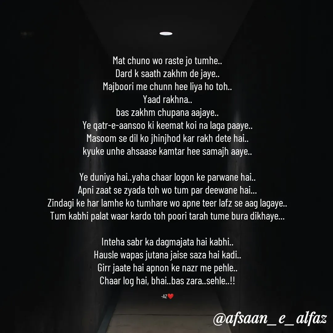 Quote by Arfa zohreen - Mat chuno wo raste jo tumhe..
Dard k saath zakhm de jaye..
Majboori me chunn hee liya ho toh..
Yaad rakhna..
bas zakhm chupana aajaye..
Ye qatr-e-aansoo ki keemat koi na laga paaye..
Masoom se dil ko jhinjhod kar rakh dete hai..
kyuke unhe ahsaase kamtar hee samajh aaye..

Ye duniya hai..yaha chaar logon ke parwane hai..
Apni zaat se zyada toh wo tum par deewane hai...
Zindagi ke har lamhe ko tumhare wo apne teer lafz se aag lagaye..
Tum kabhi palat waar kardo toh poori tarah tume bura dikhaye...

Inteha sabr ka dagmajata hai kabhi..
Hausle wapas jutana jaise saza hai kadi..
Girr jaate hai apnon ke nazr me pehle..
Chaar log hai, bhai..bas zara..sehle..!!

-AZ❤️ - Made using Quotes Creator App, Post Maker App