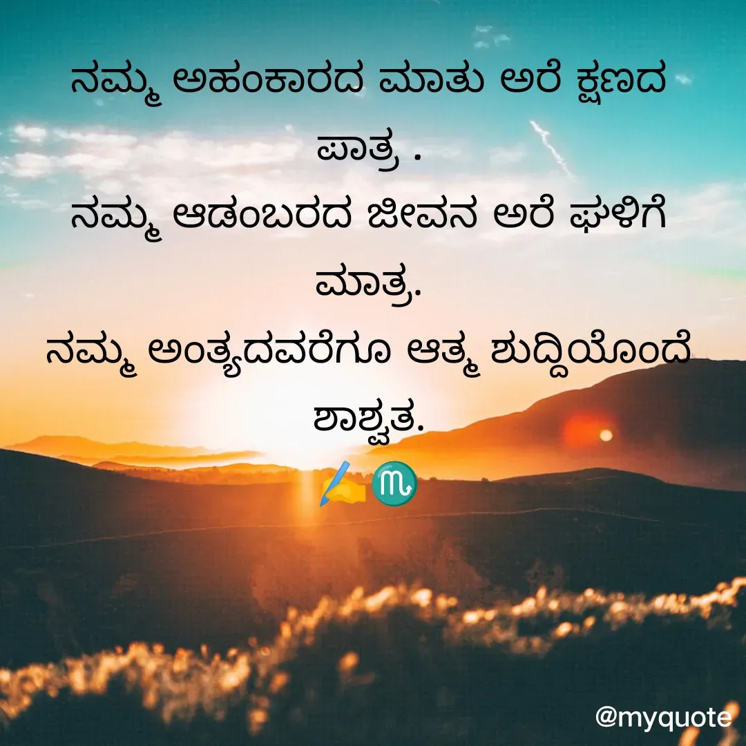 Quote by maina 123 - ನಮ್ಮ ಅಹಂಕಾರದ ಮಾತು ಅರೆ ಕ್ಷಣದ ಪಾತ್ರ .
ನಮ್ಮ ಆಡಂಬರದ ಜೀವನ ಅರೆ ಘಳಿಗೆ ಮಾತ್ರ.
ನಮ್ಮ ಅಂತ್ಯದವರೆಗೂ ಆತ್ಮ ಶುದ್ದಿಯೊಂದೆ ಶಾಶ್ವತ.
✍️♏

 - Made using Quotes Creator App, Post Maker App