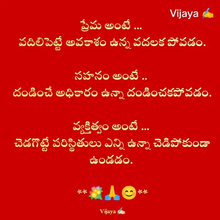 Quote by Vijaya Nooka - ప్రేమ అంటే ... 
వదిలిపెట్టే అవకాశం ఉన్న వదలక పోవడం.

సహనం అంటే .. 
దండించే అధికారం ఉన్నా దండించకపోవడం.

వ్యక్తిత్వం అంటే ... 
చెడగొట్టే పరిస్థితులు ఎన్ని ఉన్నా చెడిపోకుండా ఉండడం. 
 
**💐🙏😊**

Vijaya ✍🏻 - Made using Quotes Creator App, Post Maker App