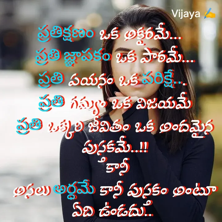 Quote by Vijaya Nooka - ప్రతిక్షణం ఒక అక్షరమే...  
ప్రతి జ్ఞాపకం ఒక పాఠమే...
ప్రతి పయనం ఒక పరిక్షే... 
ప్రతి గమ్యం ఒక విజయమే
ప్రతి ఒక్కరి జీవితం ఒక అందమైన పుస్తకమే..!!
 కానీ
అసలు అర్ధమే కానీ పుస్తకం అంటూ ఏది ఉండదు.. 
 

Vijaya ✍️ - Made using Quotes Creator App, Post Maker App