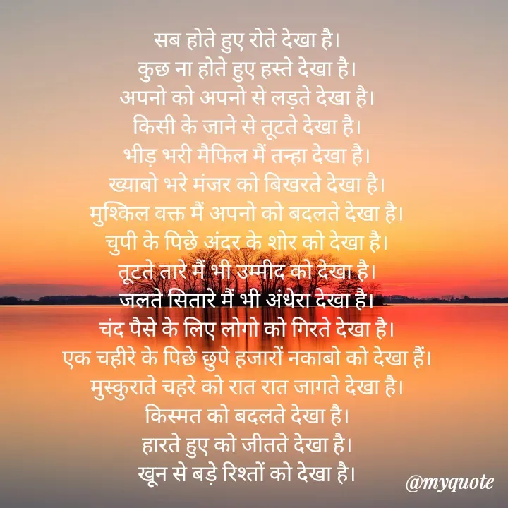 Quote by Badne Pooja - सब होते हुए रोते देखा है।
कुछ ना होते हुए हस्ते देखा है।
अपनो को अपनो से लड़ते देखा है।
किसी के जाने से तूटते देखा है।
भीड़ भरी मैफिल मैं तन्हा देखा है।
ख्याबो भरे मंजर को बिखरते देखा है।
मुश्किल वक्त मैं अपनो को बदलते देखा है।
चुपी के पिछे अंदर के शोर को देखा है।
तूटते तारे मैं भी उम्मीद को देखा है।
जलते सितारे मैं भी अंधेरा देखा है।
चंद पैसे के लिए लोगो को गिरते देखा है।
एक चहीरे के पिछे छुपे हजारों नकाबो को देखा हैं।
मुस्कुराते चहरे को रात रात जागते देखा है।
किस्मत को बदलते देखा है।
हारते हुए को जीतते देखा है।
खून से बड़े रिश्तों को देखा है। - Made using Quotes Creator App, Post Maker App
