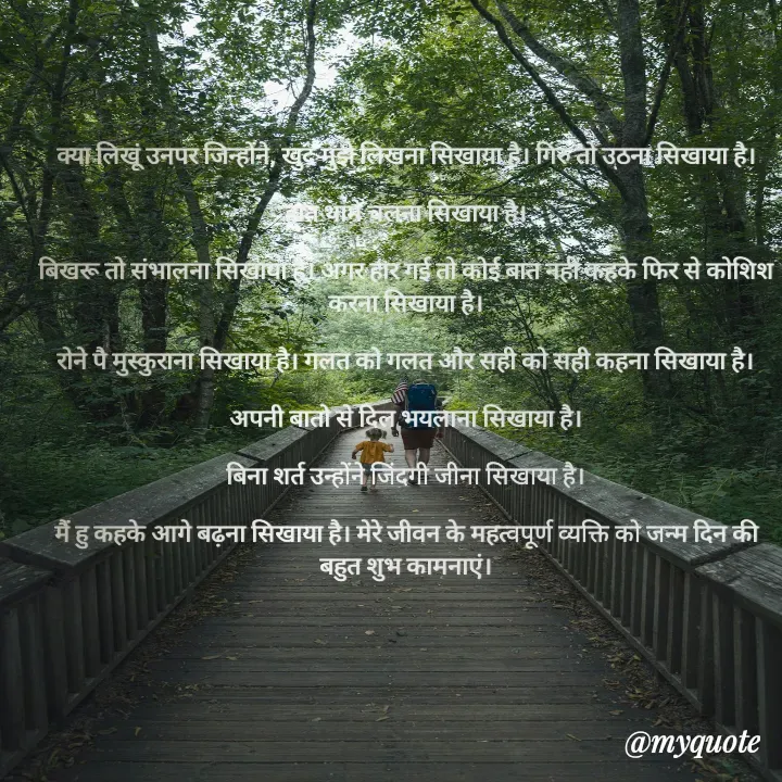 Quote by Badne Pooja - क्या लिखूं उनपर जिन्होंने, खुद मुझे लिखना सिखाया है। गिरु तो उठना सिखाया है।

हात थामे चलना सिखाया है।

बिखरू तो संभालना सिखाया है। अगर हार गई तो कोई बात नहीं कहके फिर से कोशिश करना सिखाया है।

रोने पै मुस्कुराना सिखाया है। गलत को गलत और सही को सही कहना सिखाया है।

अपनी बातो से दिल भयलाना सिखाया है।

बिना शर्त उन्होंने जिंदगी जीना सिखाया है।

मैं हु कहके आगे बढ़ना सिखाया है। मेरे जीवन के महत्वपूर्ण व्यक्ति को जन्म दिन की बहुत शुभ कामनाएं। - Made using Quotes Creator App, Post Maker App