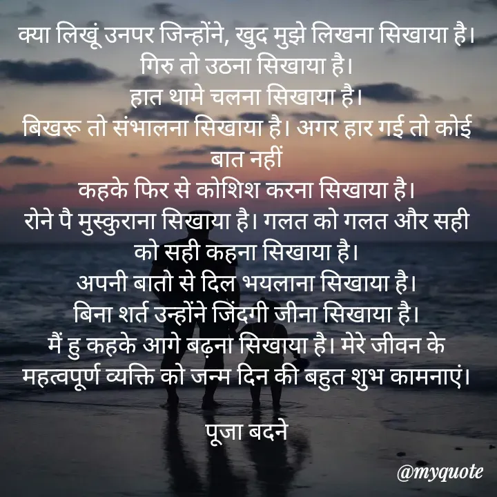 Quote by Badne Pooja - क्या लिखूं उनपर जिन्होंने, खुद मुझे लिखना सिखाया है। गिरु तो उठना सिखाया है।
हात थामे चलना सिखाया है।
बिखरू तो संभालना सिखाया है। अगर हार गई तो कोई बात नहीं
कहके फिर से कोशिश करना सिखाया है।
रोने पै मुस्कुराना सिखाया है। गलत को गलत और सही को सही कहना सिखाया है।
अपनी बातो से दिल भयलाना सिखाया है।
बिना शर्त उन्होंने जिंदगी जीना सिखाया है।
मैं हु कहके आगे बढ़ना सिखाया है। मेरे जीवन के महत्वपूर्ण व्यक्ति को जन्म दिन की बहुत शुभ कामनाएं।

पूजा बदने - Made using Quotes Creator App, Post Maker App
