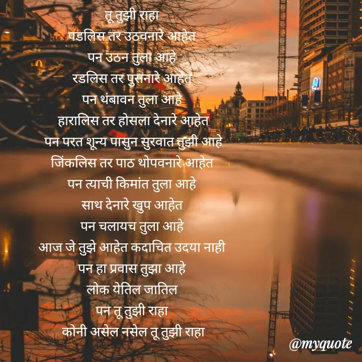 Quote by Badne Pooja - तू तुझी राहा 
पडलिस तर उठवनारे आहेत 
पन उठन तुला आहे 
रडलिस तर पुसनारे आहेत 
पन थंबावन तुला आहे 
हारालिस तर होसला देनारे आहेत
पन परत शून्य पासुन सुरवात तुझी आहे
जिंकलिस तर पाठ थोपवनारे आहेत 
पन त्याची किमांत तुला आहे 
साथ देनारे खुप आहेत 
पन चलायच तुला आहे 
आज जे तुझे आहेत कदाचित उदया नाही 
पन हा प्रवास तुझा आहे 
लोक येतिल जातिल 
पन तू तुझी राहा 
कोनी असेल नसेल तू तुझी राहा - Made using Quotes Creator App, Post Maker App