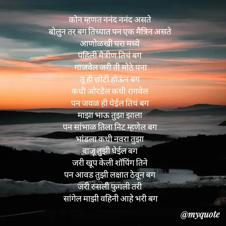 Quote by Badne Pooja - कोन म्हणत ननंद ननंद असते 
बोलुन तर बग तिच्यात पन एक मैत्रिन असते 
आणोळखी घरा मध्ये 
पहिली मैत्रीण तिचं बग 
गाजवेल जरी ती मोठे पना
तू ही छोटी होऊंन बग 
कधी ओरडेल कधी रागवेल 
पन जवळ ही येईल तिचं बग 
माझा भाऊ तुझा झाला 
पन सांभाळ तिला निट म्हणेल बग 
भांडला कधी नवरा तुझा 
बाजू तुझी घेईल बग 
जरी खूप केली शॉपिंग तिने 
पन आवड तुझी लक्षात ठेवून बग 
जरी रुसली फुगली तरी 
सांगेल माझी वहिनी आहे भरी बग - Made using Quotes Creator App, Post Maker App