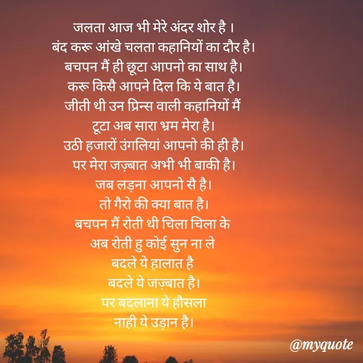 Quote by Badne Pooja - जलता आज भी मेरे अंदर शोर है ।
बंद करू आंखे चलता कहानियों का दौर है।
बचपन मैं ही छूटा आपनो का साथ है।
करू किसै आपने दिल कि ये बात है।
जीती थी उन प्रिन्स वाली कहानियों मैं 
टूटा अब सारा भ्रम मेरा है।
उठी हजारों उंगलियां आपनो की ही है।
पर मेरा जज़्बात अभी भी बाकी है।
जब लड़ना आपनो सै है।
तो गैरो की क्या बात है।
बचपन मैं रोती थी चिला चिला के 
अब रोती हु कोई सुन ना ले 
बदले ये हालात है 
बदले ये जज़्बात है।
पर बदलाना ये हौसला
नाही ये उड़ान है। - Made using Quotes Creator App, Post Maker App