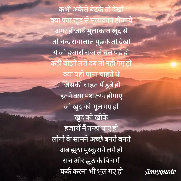 Quote by Badne Pooja - कभी अकेले बेटके तो देखो 
क्या पता खुद से मुलाकात होजाये 
अगर होजाये मुलाकात खुद से 
तो चन्द सवालात पुछके तो देखो 
ये जो हजारों राज ले चल पड़े हो 
कही बोझो तले दब तो नही गए हो 
क्या यही पाना चाहते थे 
जिसकी चाहत मैं डूबे हो 
इतने क्या मशरूफ होगाए 
जो खुद को भूल गए हो 
खुद को खोके 
हजारों मैं तन्हा पाए हो 
लोगो के सामने अच्छे बनते बनते 
अब झूठा मुस्कुराने लगे हो 
सच और झूठ के बिच में 
फर्क करना भी भूल गए हो - Made using Quotes Creator App, Post Maker App