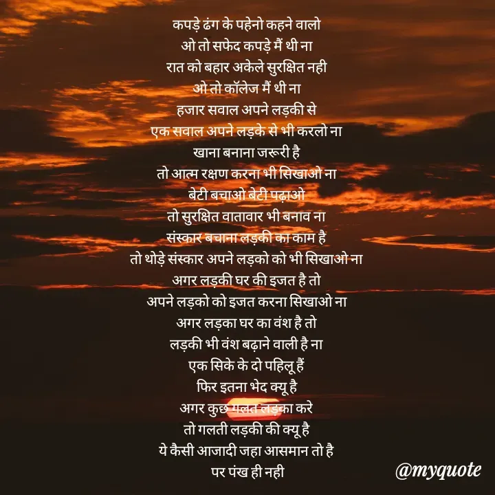 Quote by Badne Pooja - कपड़े ढंग के पहेनो कहने वालो 
ओ तो सफेद कपड़े मैं थी ना 
रात को बहार अकेले सुरक्षित नही 
ओ तो कॉलेज मैं थी ना 
हजार सवाल अपने लड़की से 
एक सवाल अपने लड़के से भी करलो ना 
खाना बनाना जरूरी है 
तो आत्म रक्षण करना भी सिखाओ ना 
बेटी बचाओ बेटी पढ़ाओ 
तो सुरक्षित वातावार भी बनाव ना 
संस्कार बचाना लड़की का काम है 
तो थोड़े संस्कार अपने लड़को को भी सिखाओ ना 
अगर लड़की घर की इजत है तो 
अपने लड़को को इजत करना सिखाओ ना 
अगर लड़का घर का वंश है तो 
लड़की भी वंश बढ़ाने वाली है ना 
एक सिके के दो पहिलू हैं 
फिर इतना भेद क्यू है 
अगर कुछ गलत लड़का करे 
तो गलती लड़की की क्यू है 
ये कैसी आजादी जहा आसमान तो है 
पर पंख ही नही - Made using Quotes Creator App, Post Maker App