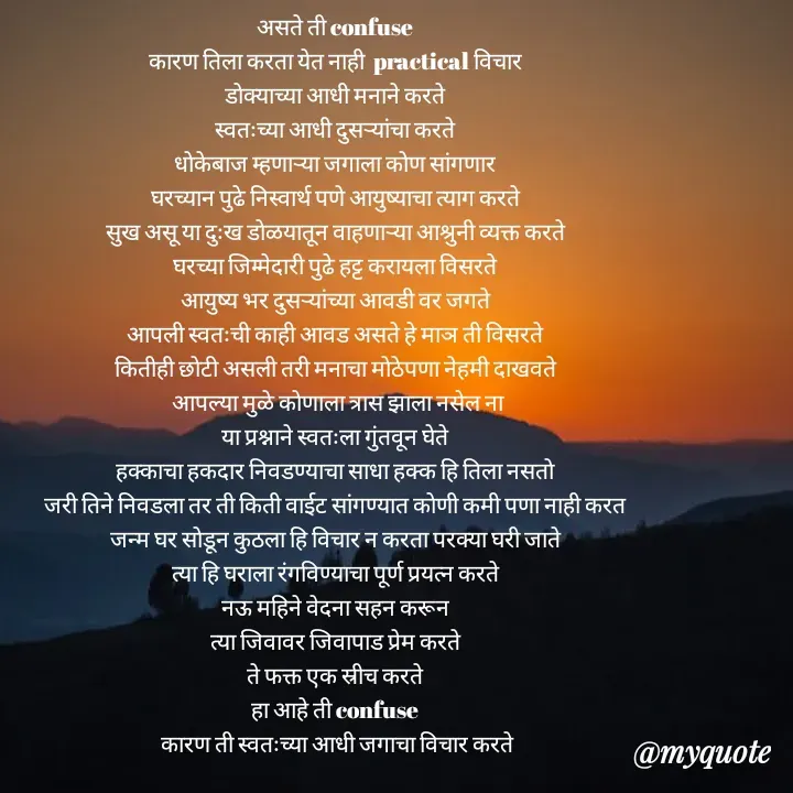 Quote by Badne Pooja - असते ती confuse 
कारण तिला करता येत नाही  practical विचार 
डोक्याच्या आधी मनाने करते 
स्वतःच्या आधी दुसऱ्यांचा करते 
धोकेबाज म्हणाऱ्या जगाला कोण सांगणार 
घरच्यान पुढे निस्वार्थ पणे आयुष्याचा त्याग करते 
सुख असू या दुःख डोळयातून वाहणाऱ्या आश्रुनी व्यक्त करते 
घरच्या जिम्मेदारी पुढे हट्ट करायला विसरते 
आयुष्य भर दुसऱ्यांच्या आवडी वर जगते 
आपली स्वतःची काही आवड असते हे माञ ती विसरते 
कितीही छोटी असली तरी मनाचा मोठेपणा नेहमी दाखवते 
आपल्या मुळे कोणाला त्रास झाला नसेल ना
या प्रश्नाने स्वतःला गुंतवून घेते 
हक्काचा हकदार निवडण्याचा साधा हक्क हि तिला नसतो 
जरी तिने निवडला तर ती किती वाईट सांगण्यात कोणी कमी पणा नाही करत 
जन्म घर सोडून कुठला हि विचार न करता परक्या घरी जाते 
त्या हि घराला रंगविण्याचा पूर्ण प्रयत्न करते 
नऊ महिने वेदना सहन करून 
त्या जिवावर जिवापाड प्रेम करते 
ते फक्त एक स्रीच करते 
हा आहे ती confuse 
कारण ती स्वतःच्या आधी जगाचा विचार करते - Made using Quotes Creator App, Post Maker App