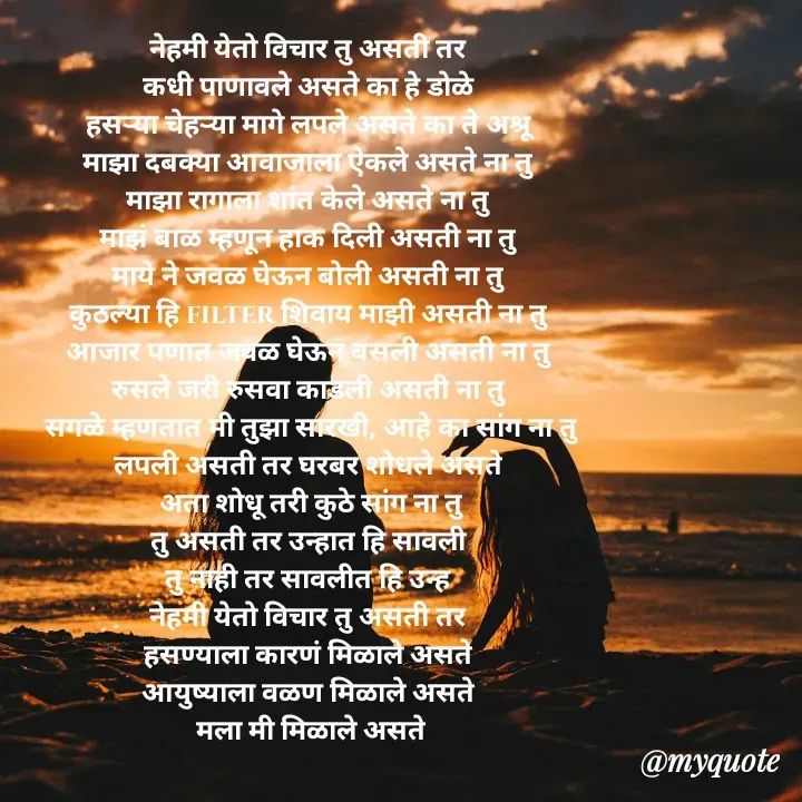 Quote by Badne Pooja - नेहमी येतो विचार तु असती तर 
कधी पाणावले असते का हे डोळे 
हसऱ्या चेहऱ्या मागे लपले असते का ते अश्रू 
माझा दबक्या आवाजाला ऐकले असते ना तु 
माझा रागाला शांत केले असते ना तु 
माझं बाळ म्हणून हाक दिली असती ना तु 
माये ने जवळ घेऊन बोली असती ना तु 
कुठल्या हि filter शिवाय माझी असती ना तु 
आजार पणात जवळ घेऊन बसली असती ना तु 
रुसले जरी रुसवा काडली असती ना तु 
सगळे म्हणतात मी तुझा सारखी, आहे का सांग ना तु
लपली असती तर घरबर शोधले असते 
अता शोधू तरी कुठे सांग ना तु
तु असती तर उन्हात हि सावली 
तु नाही तर सावलीत हि उन्ह 
नेहमी येतो विचार तु असती तर 
हसण्याला कारणं मिळाले असते 
आयुष्याला वळण मिळाले असते 
मला मी मिळाले असते - Made using Quotes Creator App, Post Maker App