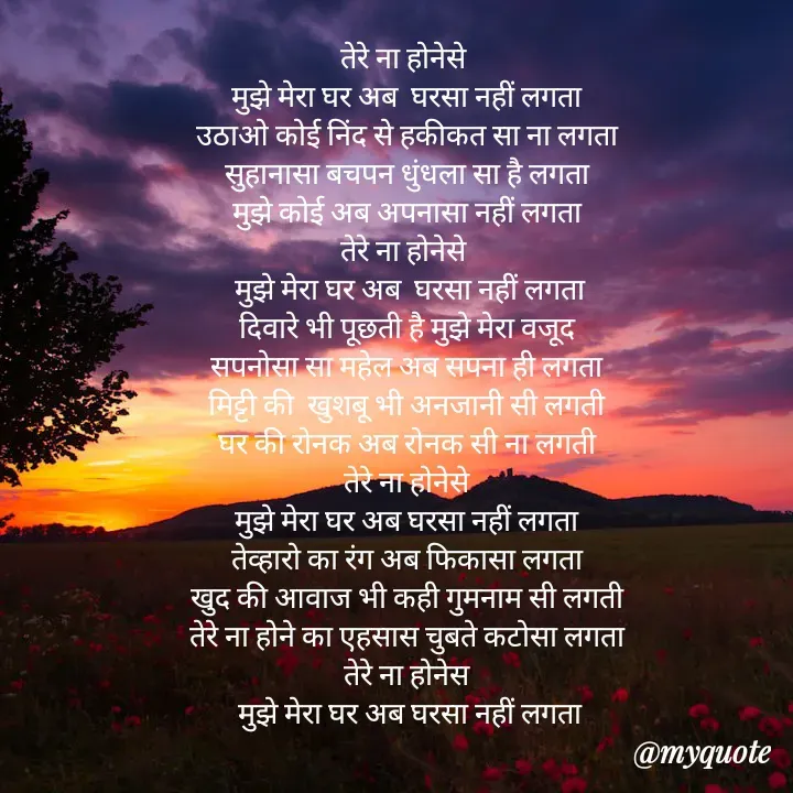Quote by Badne Pooja - तेरे ना होनेसे  
मुझे मेरा घर अब  घरसा नहीं लगता 
उठाओ कोई निंद से हकीकत सा ना लगता 
सुहानासा बचपन धुंधला सा है लगता 
मुझे कोई अब अपनासा नहीं लगता 
तेरे ना होनेसे  
मुझे मेरा घर अब  घरसा नहीं लगता
दिवारे भी पूछती है मुझे मेरा वजूद 
सपनोसा सा महेल अब सपना ही लगता 
मिट्टी की  खुशबू भी अनजानी सी लगती 
घर की रोनक अब रोनक सी ना लगती 
तेरे ना होनेसे 
मुझे मेरा घर अब घरसा नहीं लगता 
तेव्हारो का रंग अब फिकासा लगता 
खुद की आवाज भी कही गुमनाम सी लगती 
तेरे ना होने का एहसास चुबते कटोसा लगता 
तेरे ना होनेस 
मुझे मेरा घर अब घरसा नहीं लगता - Made using Quotes Creator App, Post Maker App