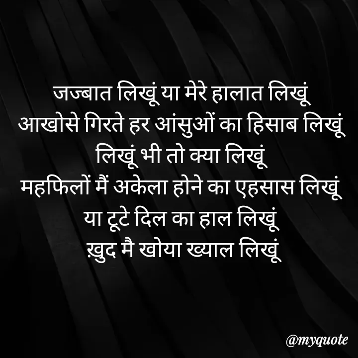 Quote by Badne Pooja - जज्बात लिखूं या मेरे हालात लिखूं 
आखोसे गिरते हर आंसुओं का हिसाब लिखूं 
लिखूं भी तो क्या लिखूं 
महफिलों मैं अकेला होने का एहसास लिखूं 
या टूटे दिल का हाल लिखूं 
ख़ुद मै खोया ख्याल लिखूं - Made using Quotes Creator App, Post Maker App
