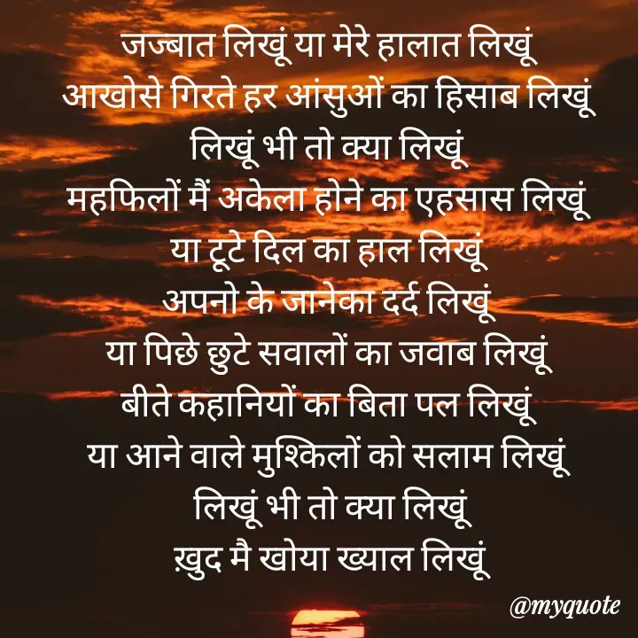 Quote by Badne Pooja - जज्बात लिखूं या मेरे हालात लिखूं 
आखोसे गिरते हर आंसुओं का हिसाब लिखूं 
लिखूं भी तो क्या लिखूं 
महफिलों मैं अकेला होने का एहसास लिखूं 
या टूटे दिल का हाल लिखूं 
अपनो के जानेका दर्द लिखूं 
या पिछे छुटे सवालों का जवाब लिखूं 
बीते कहानियों का बिता पल लिखूं 
या आने वाले मुश्किलों को सलाम लिखूं 
लिखूं भी तो क्या लिखूं
ख़ुद मै खोया ख्याल लिखूं - Made using Quotes Creator App, Post Maker App