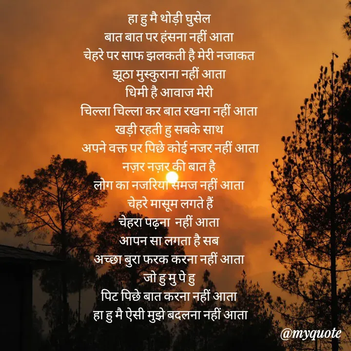 Quote by Badne Pooja - हा हु मै थोड़ी घुसेल 
बात बात पर हंसना नहीं आता 
चेहरे पर साफ झलकती है मेरी नजाकत 
झूठा मुस्कुराना नहीं आता 
धिमी है आवाज मेरी 
चिल्ला चिल्ला कर बात रखना नहीं आता 
खड़ी रहती हु सबके साथ 
अपने वक्त पर पिछे कोई नजर नहीं आता
नज़र नज़र की बात है 
लोग का नजरिया समज नहीं आता 
चेहरे मासूम लगते हैं
चेहरा पढ़ना  नहीं आता 
आपन सा लगता है सब 
अच्छा बुरा फरक करना नहीं आता 
जो हु मु पे हु 
पिट पिछे बात करना नहीं आता 
हा हु मै ऐसी मुझे बदलना नहीं आता - Made using Quotes Creator App, Post Maker App