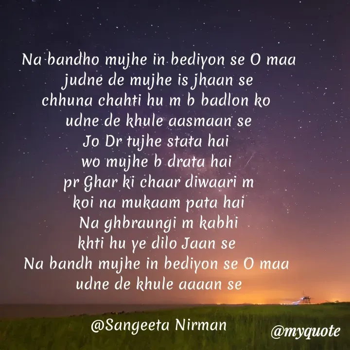 Quote by Sangeeta - Na bandho mujhe in bediyon se O maa
judne de mujhe is jhaan se
chhuna chahti hu m b badlon ko 
udne de khule aasmaan se
Jo Dr tujhe stata hai 
wo mujhe b drata hai 
pr Ghar ki chaar diwaari m
 koi na mukaam pata hai 
Na ghbraungi m kabhi
khti hu ye dilo Jaan se 
Na bandh mujhe in bediyon se O maa 
udne de khule aaaan se

@Sangeeta Nirmannull - Made using Quotes Creator App, Post Maker App
