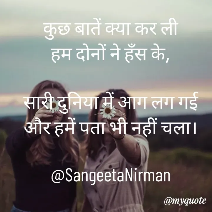 Quote by Sangeeta - कुछ बातें क्या कर ली
हम दोनों ने हँस के,

सारी दुनिया में आग लग गई
और हमें पता भी नहीं चला।

@SangeetaNirman - Made using Quotes Creator App, Post Maker App