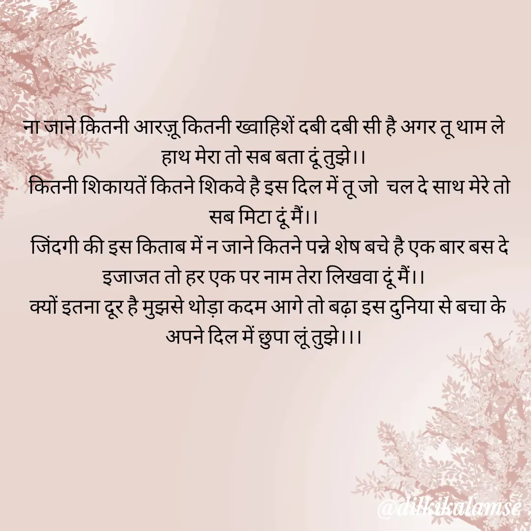 Quote by Anu tiwari - ना जाने कितनी आरज़ू कितनी ख्वाहिशें दबी दबी सी है अगर तू थाम ले हाथ मेरा तो सब बता दूं तुझे।।
   कितनी शिकायतें कितने शिकवे है इस दिल में तू जो  चल दे साथ मेरे तो सब मिटा दूं मैं।।
   जिंदगी की इस किताब में न जाने कितने पन्ने शेष बचे है एक बार बस दे इजाजत तो हर एक पर नाम तेरा लिखवा दूं मैं।।
  क्यों इतना दूर है मुझसे थोड़ा कदम आगे तो बढ़ा इस दुनिया से बचा के अपने दिल में छुपा लूं तुझे।।। - Made using Quotes Creator App, Post Maker App