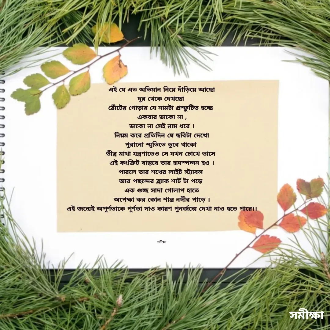 Quote by Samiksha Mondal - এই যে এত অভিমান নিয়ে দাঁড়িয়ে আছো
দূর থেকে দেখছো 
ঠোঁটের গোড়ায় যে নামটা প্রস্ফুটিত হচ্ছে 
একবার ডাকো না ,
ডাকো না সেই নাম ধরে ।
নিয়ম করে প্রতিদিন যে ছবিটা দেখো
পুরানো স্মৃতিতে ডুবে থাকো 
তীব্র মাথা যন্ত্রণাতেও সে যখন চোখে ভাসে 
এই কংক্রিট বাস্তবে তার হৃদস্পন্দন হও ।
পারলে তার শখের লাইট স্ট্যাবল 
আর পছন্দের ব্ল্যাক শার্ট টা পড়ে 
এক গুচ্ছ সাদা গোলাপ হাতে
অপেক্ষা কর কোন শান্ত নদীর পাড়ে ।
এই জন্মেই অপূর্ণতাকে পূর্ণতা দাও কারণ পুনর্জন্মে দেখা নাও হতে পারে।।




সমীক্ষা - Made using Quotes Creator App, Post Maker App