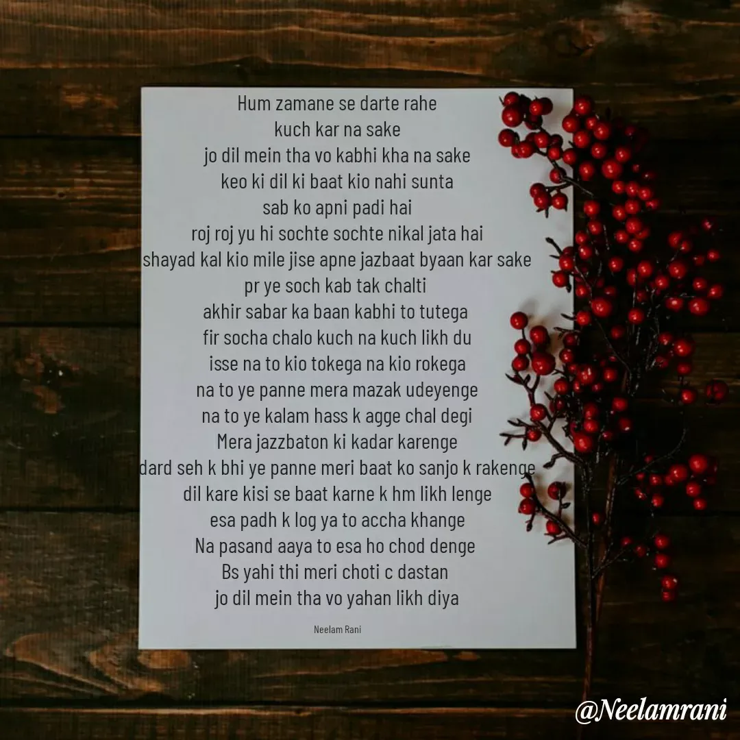 Quote by Neelam Rani - Hum zamane se darte rahe
kuch kar na sake
jo dil mein tha vo kabhi kha na sake
keo ki dil ki baat kio nahi sunta
sab ko apni padi hai
roj roj yu hi sochte sochte nikal jata hai
shayad kal kio mile jise apne jazbaat byaan kar sake
pr ye soch kab tak chalti 
akhir sabar ka baan kabhi to tutega 
fir socha chalo kuch na kuch likh du
isse na to kio tokega na kio rokega
na to ye panne mera mazak udeyenge
na to ye kalam hass k agge chal degi
Mera jazzbaton ki kadar karenge
dard seh k bhi ye panne meri baat ko sanjo k rakenge
dil kare kisi se baat karne k hm likh lenge
esa padh k log ya to accha khange
Na pasand aaya to esa ho chod denge 
Bs yahi thi meri choti c dastan 
jo dil mein tha vo yahan likh diya

Neelam Rani - Made using Quotes Creator App, Post Maker App