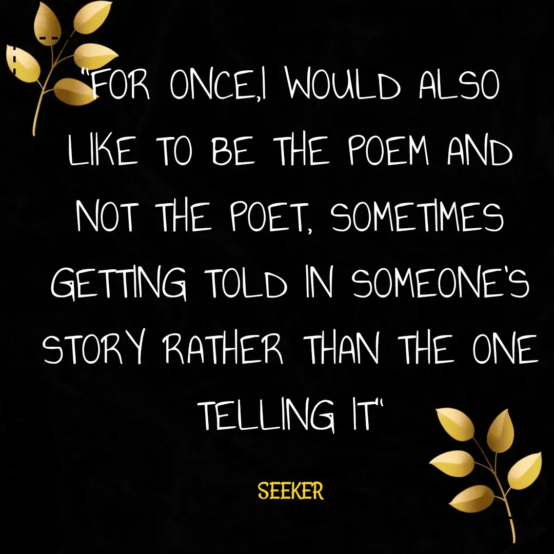 Quote by Amartya Chatterjee - "FOR ONCE,I WOULD ALSO LIKE TO BE THE POEM AND NOT THE POET, SOMETIMES GETTING TOLD IN SOMEONE'S STORY RATHER THAN THE ONE TELLING IT"

SEEKER - Made using Quotes Creator App, Post Maker App