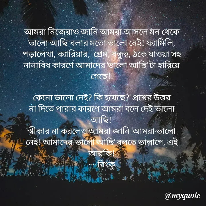 Quote by R B Ringko - আমরা নিজেরাও জানি আমরা আসলে মন থেকে 'ভালো আছি' বলার মতো ভালো নেই! ফ্যামিলি, পড়ালেখা, ক্যারিয়ার,  প্রেম, বন্ধুত্ব, ঠকে যাওয়া সহ নানাবিধ কারণে আমাদের 'ভালো আছি' টা হারিয়ে গেছে! 

কেনো ভালো নেই? কি হয়েছে?' প্রশ্নের উত্তর না দিতে পারার কারণে আমরা বলে দেই 'ভালো আছি!'
স্বীকার না করলেও আমরা জানি 'আমরা ভালো নেই! আমাদের 'ভালো আছি' বলতে ভাল্লাগে, এই আরকি!
~~ রিংকু - Made using Quotes Creator App, Post Maker App