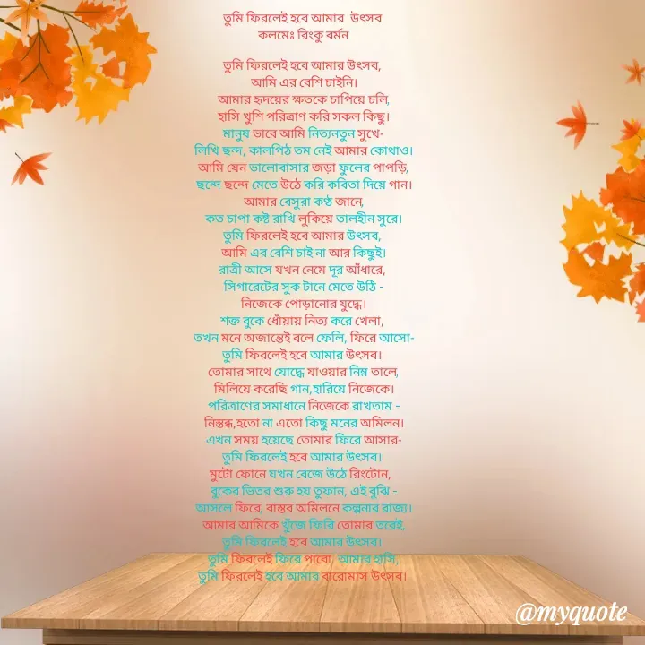 Quote by R B Ringko - তুমি ফিরলেই হবে আমার  উৎসব 
 কলমেঃ রিংকু বর্মন 

তুমি ফিরলেই হবে আমার উৎসব, 
আমি এর বেশি চাইনি।
আমার হৃদয়ের ক্ষতকে চাপিয়ে চলি,
হাসি খুশি পরিত্রাণ করি সকল কিছু।
মানুষ ভাবে আমি নিত্যনতুন সুখে-
লিখি ছন্দ, কালপিঠ তম নেই আমার কোথাও।
আমি যেন ভালোবাসার জড়া ফুলের পাপড়ি,
ছন্দে ছন্দে মেতে উঠে করি কবিতা দিয়ে গান।
আমার বেসুরা কণ্ঠ জানে,
কত চাপা কষ্ট রাখি লুকিয়ে তালহীন সুরে।
তুমি ফিরলেই হবে আমার উৎসব, 
আমি এর বেশি চাই না আর কিছুই।
রাত্রী আসে যখন নেমে দূর আঁধারে, 
সিগারেটের সুক টানে মেতে উঠি -
নিজেকে পোড়ানোর যুদ্ধে।
শক্ত বুকে ধোঁয়ায় নিত্য করে খেলা, 
তখন মনে অজান্তেই বলে ফেলি, ফিরে আসো-
তুমি ফিরলেই হবে আমার উৎসব। 
তোমার সাথে যোদ্ধে যাওয়ার নিম্ন তালে,
মিলিয়ে করেছি গান,হারিয়ে নিজেকে।
পরিত্রাণের সমাধানে নিজেকে রাখতাম -
নিস্তব্ধ,হতো না এতো কিছু মনের অমিলন।
এখন সময় হয়েছে তোমার ফিরে আসার-
তুমি ফিরলেই হবে আমার উৎসব। 
মুটো ফোনে যখন বেজে উঠে রিংটোন,  
বুকের ভিতর শুরু হয় তুফান, এই বুঝি -
আসলে ফিরে, বাস্তব অমিলনে কল্পনার রাজ্য।
আমার আমিকে খুঁজে ফিরি তোমার তরেই,
তুমি ফিরলেই হবে আমার উৎসব। 
তুমি ফিরলেই ফিরে পাবো  আমার হাসি,
তুমি ফিরলেই হবে আমার বারোমাস উৎসব। 



রিংকু বর্মন  - Made using Quotes Creator App, Post Maker App