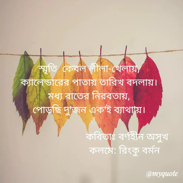 Quote by R B Ringko - স্মৃতি  কেবল লীলা-খেলায়,
ক্যালেন্ডারের পাতায় তারিখ বদলায়।
মধ্য রাতের নিরবতায়,
পোড়ছি দু'জন এক'ই ব্যাথা'য়।

                              কবিতাঃ বর্ণহীন অসুখ
                             কলমে: রিংকু বর্মন 

 - Made using Quotes Creator App, Post Maker App