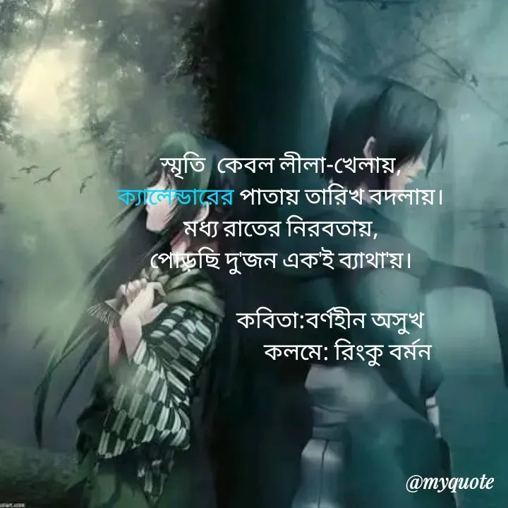 Quote by R B Ringko - 

স্মৃতি  কেবল লীলা-খেলায়,
ক্যালেন্ডারের পাতায় তারিখ বদলায়।
মধ্য রাতের নিরবতায়,
পোড়ছি দু'জন এক'ই ব্যাথা'য়।
       
                    কবিতা:বর্ণহীন অসুখ
                            কলমে: রিংকু বর্মন 
 
 - Made using Quotes Creator App, Post Maker App