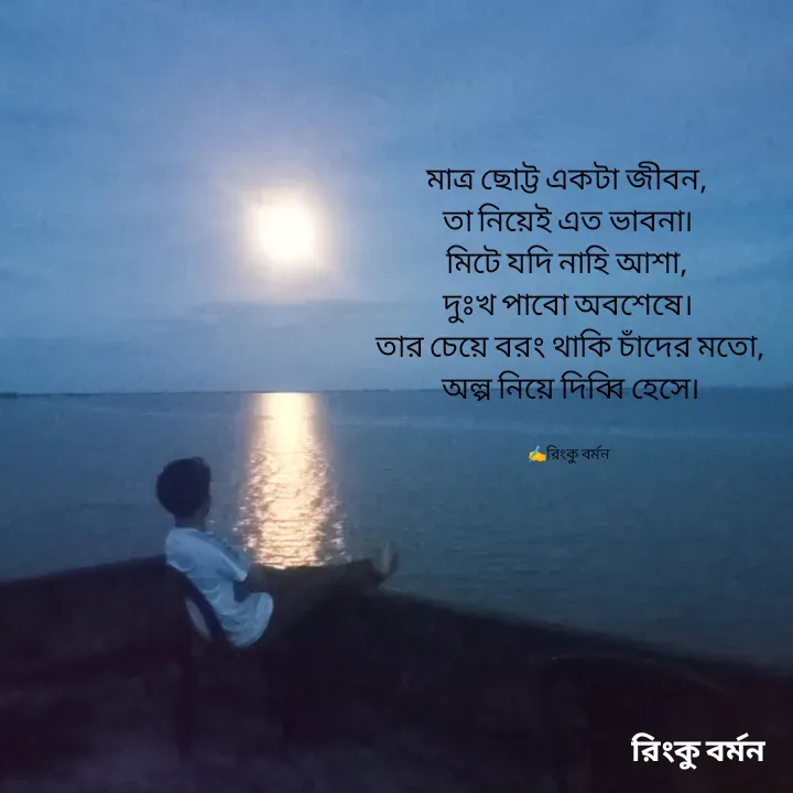 Quote by R B Ringko - মাত্র ছোট্ট একটা জীবন, 
তা নিয়েই এত ভাবনা। 
মিটে যদি নাহি আশা, 
দুঃখ পাবো অবশেষে। 
তার চেয়ে বরং থাকি চাঁদের মতো,
অল্প নিয়ে দিব্বি হেসে।


✍️রিংকু বর্মন  - Made using Quotes Creator App, Post Maker App